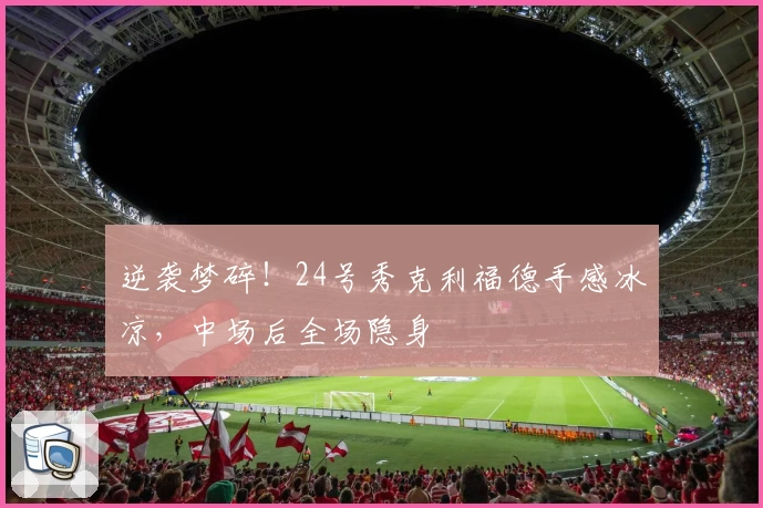 逆袭梦碎！24号秀克利福德手感冰凉，中场后全场隐身