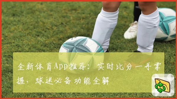 全新体育App推荐：实时比分一手掌握，球迷必备功能全解