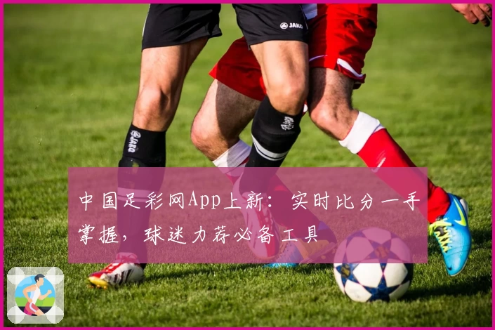 中国足彩网App上新:实时比分一手掌握,球迷力荐必备工具