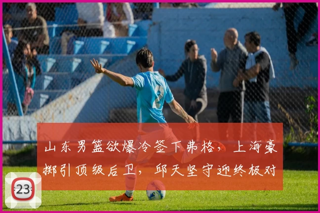 山东男篮欲爆冷签下弗格，上海豪掷引顶级后卫，邱天坚守迎终极对决！