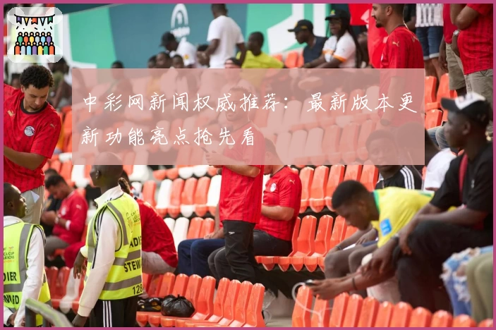中彩网新闻权威推荐：最新版本更新功能亮点抢先看