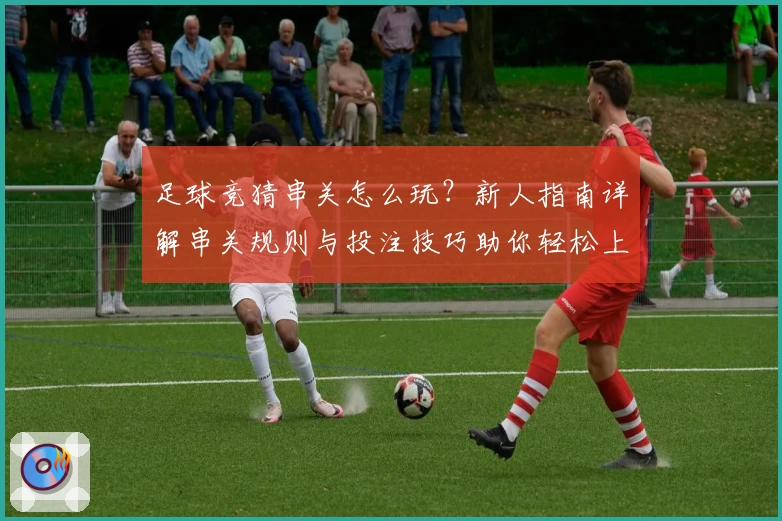 足球竞猜串关怎么玩？新人指南详解串关规则与投注技巧助你轻松上手