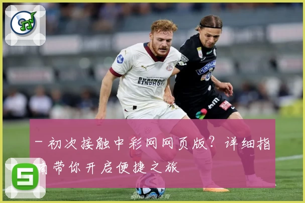 - 初次接触中彩网网页版？详细指南带你开启便捷之旅