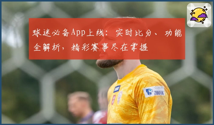 球迷必备App上线：实时比分、功能全解析，精彩赛事尽在掌握