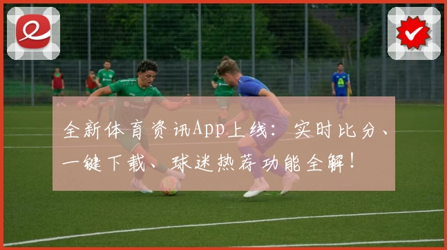 全新体育资讯App上线：实时比分、一键下载、球迷热荐功能全解！