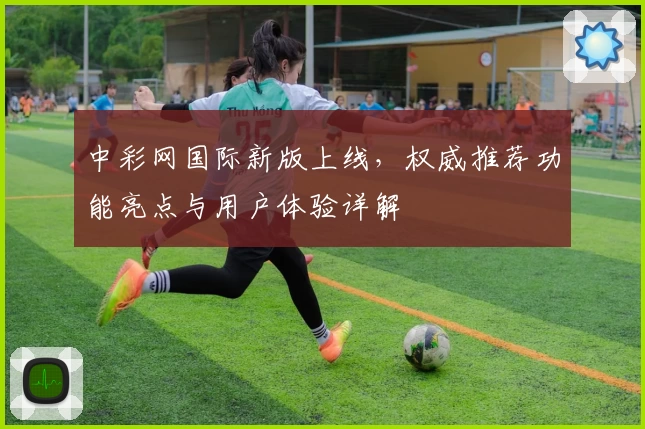 中彩网国际新版上线，权威推荐功能亮点与用户体验详解
