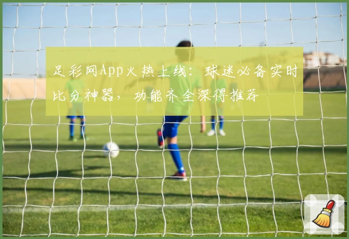 足彩网App火热上线：球迷必备实时比分神器，功能齐全深得推荐