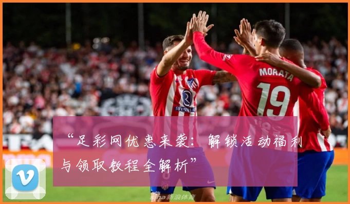 “足彩网优惠来袭：解锁活动福利与领取教程全解析”