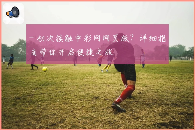 - 初次接触中彩网网页版？详细指南带你开启便捷之旅